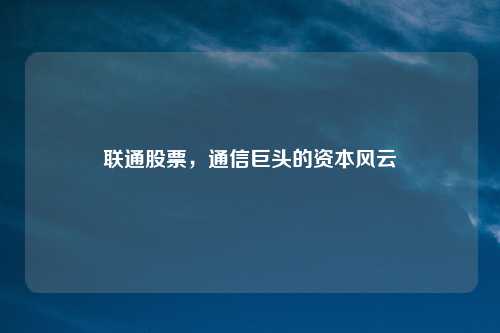 联通股票,通信巨头的资本风云