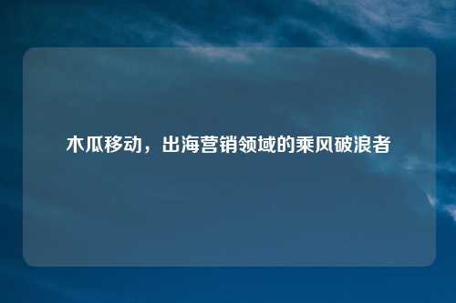 木瓜移动,出海营销领域的乘风破浪者