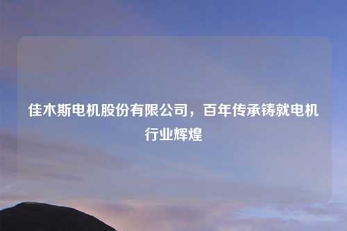 佳木斯电机股份有限公司,百年传承铸就电机行业辉煌
