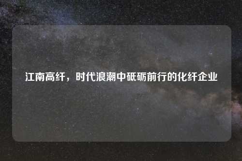 江南高纤，时代浪潮中砥砺前行的化纤企业