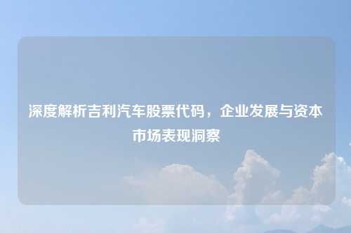 深度解析吉利汽车股票代码，企业发展与资本市场表现洞察