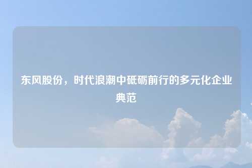 东风股份，时代浪潮中砥砺前行的多元化企业典范