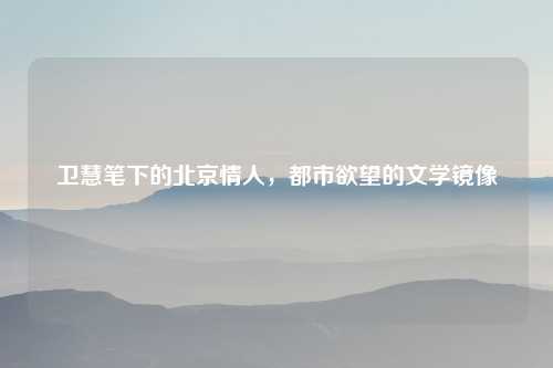 卫慧笔下的北京情人，都市欲望的文学镜像