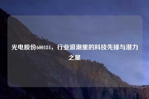 光电股份600184，行业浪潮里的科技先锋与潜力之星