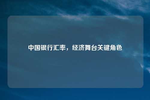 中国银行汇率，经济舞台关键角色