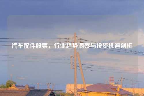 汽车配件股票，行业趋势洞察与投资机遇剖析