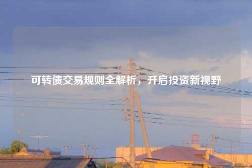 可转债交易规则全解析,开启投资新视野