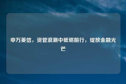 申万菱信，资管浪潮中砥砺前行，绽放金融光芒