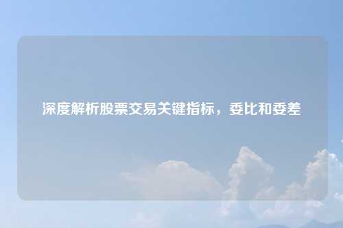 深度解析股票交易关键指标，委比和委差