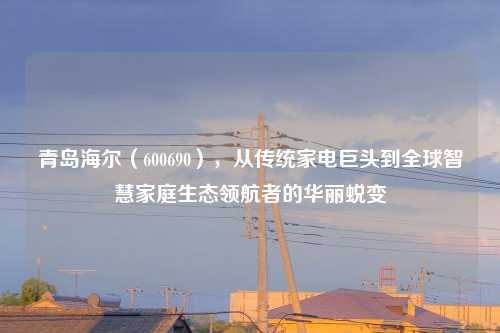 青岛海尔（600690），从传统家电巨头到全球智慧家庭生态领航者的华丽蜕变