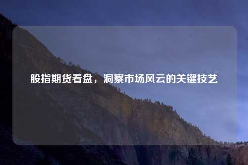 股指期货看盘,洞察市场风云的关键技艺