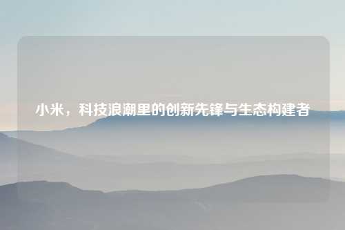小米,科技浪潮里的创新先锋与生态构建者