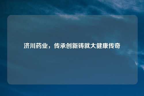 济川药业，传承创新铸就大健康传奇