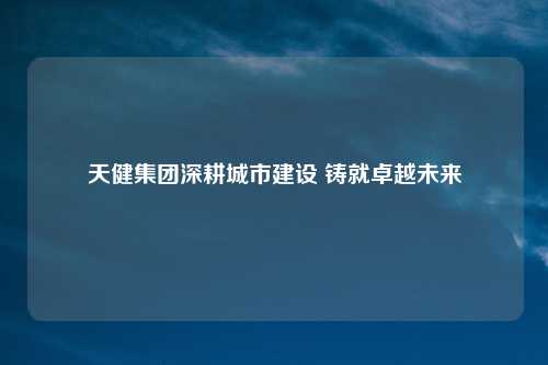天健集团深耕城市建设 铸就卓越未来