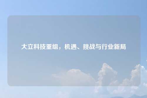 大立科技重组，机遇、挑战与行业新局