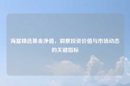 海富精选基金净值，洞察投资价值与市场动态的关键指标