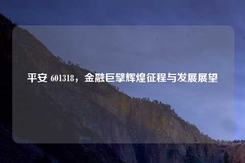 平安 601318，金融巨擘辉煌征程与发展展望