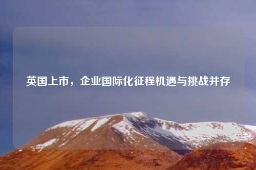 英国上市，企业国际化征程机遇与挑战并存