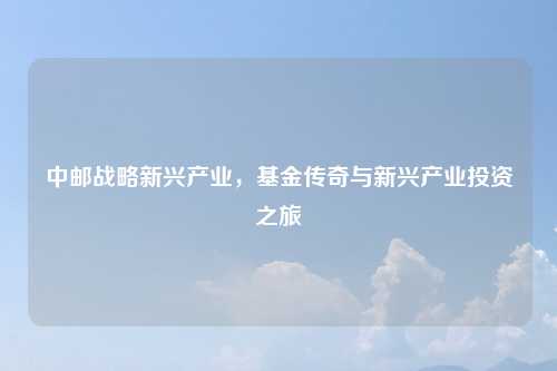 中邮战略新兴产业，基金传奇与新兴产业投资之旅