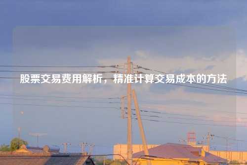 股票交易费用解析，精准计算交易成本的方法