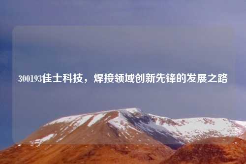300193佳士科技，焊接领域创新先锋的发展之路